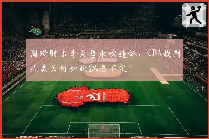 周琦肘击李炎哲未吹违体,CBA裁判尺度为何如此飘忽不定?