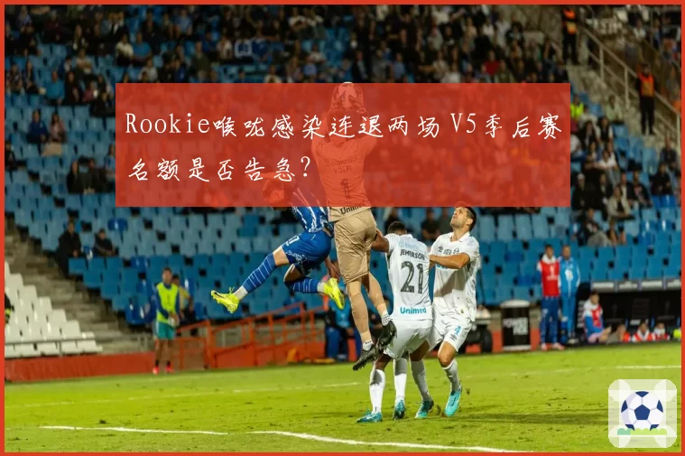 Rookie喉咙感染连退两场 V5季后赛名额是否告急?