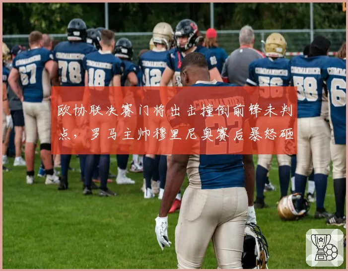 欧协联决赛门将出击撞倒前锋未判点,罗马主帅穆里尼奥赛后暴怒砸水瓶