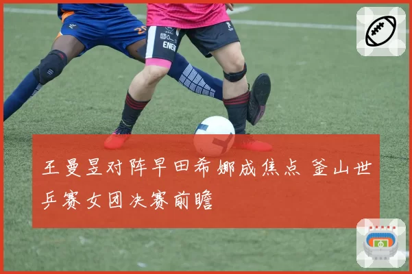 王曼昱对阵早田希娜成焦点 釜山世乒赛女团决赛前瞻