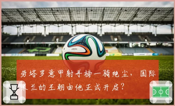劳塔罗意甲射手榜一骑绝尘,国际米兰的王朝由他正式开启?