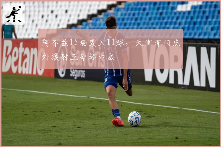 阿齐兹15场轰入11球，天津津门虎外援射正率超六成