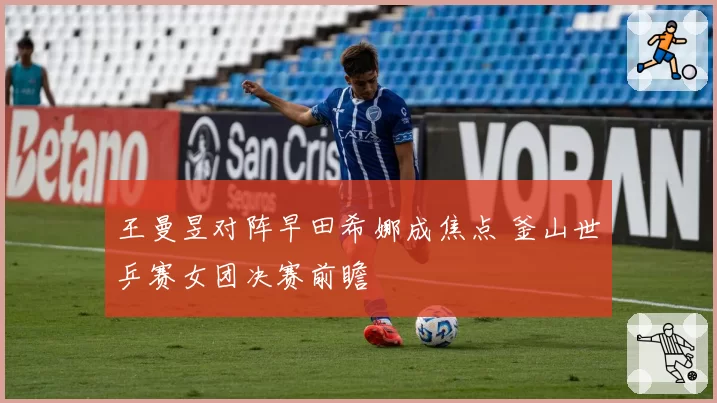 王曼昱对阵早田希娜成焦点 釜山世乒赛女团决赛前瞻