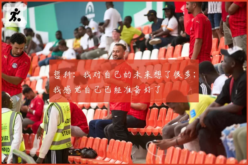 哲科:我对自己的未来想了很多;我感觉自己已经准备好了
