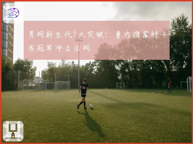 男网新生代5大突破:鲁内携蒙特卡洛冠军冲击法网