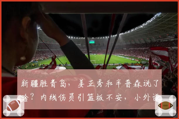 新疆胜青岛，姜正秀和辛普森说了啥？内线伤员引篮板不安，小外谦逊